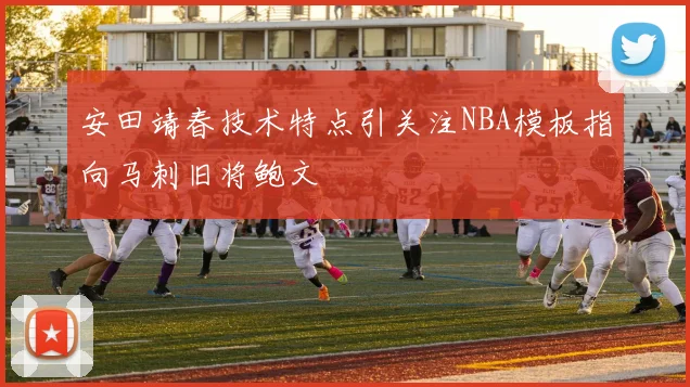 安田靖春技术特点引关注NBA模板指向马刺旧将鲍文